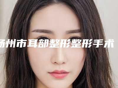 扬州市耳部整形整形手术价格(收费标准)2025全新发布(耳部整形整形手术均价为:46163元)