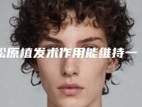 松原植发术作用能维持一辈子-松原植发术时间可以维持多久