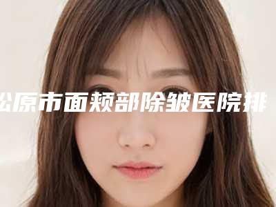 松原市面颊部除皱医院排行榜top10权威榜单表-排名靠前松原市整形医院
