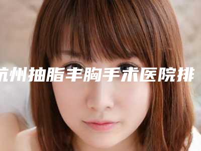 杭州抽脂丰胸手术医院排名及价格表