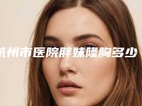 杭州市医院胖妹隆胸多少钱(浙江大学医学院附属邵逸夫医院整形外科广受好评)