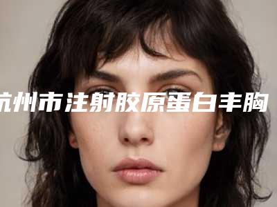 杭州市注射胶原蛋白丰胸价格(价目)表项目情况一览-浙江萧山医院整形科后修复费用