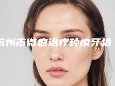 杭州市微痛治疗种植牙根医生排名更新这几位实力口碑有保障-杭州市周敬口腔医生