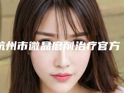 杭州市微晶磨削治疗官方价格表详细曝光(8月-2月均价为:6548元)
