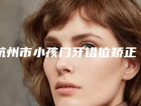 杭州市小孩门牙错位矫正医院上榜清单谁独占鳌头人气推荐(杭州西傲健康管理有限公司绿地运河商务中心口腔门诊部市立拿下榜一)