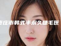 枣庄市韩式半永久睫毛医院排行榜top10强详细分析(枣庄矿务局整形美容中心坐诊专家口碑及风格一览)
