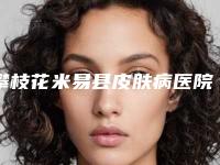 攀枝花米易县皮肤病医院,攀枝花奇丽医学美容诊所看哪家医院技术好