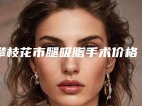 攀枝花市腿吸脂手术价格(费用)清单预先一览-攀枝花市腿吸脂手术医院价格到底需要多少