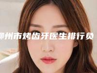 柳州市烤齿牙医生排行负盛名-柳州市烤齿牙口腔医生