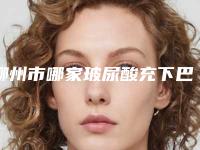 柳州市哪家玻尿酸充下巴医院-柳州美丽焦点医疗美容门诊部特色审美价格多方面对比