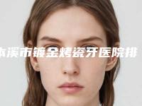 本溪市镀金烤瓷牙医院排名榜这十个你不得不看(本溪市镀金烤瓷牙口腔医院收费不坑人)