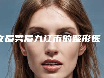 文眉秀眉九江市的整形医院(九江市文眉秀眉医院上榜名单前10位信息一览)