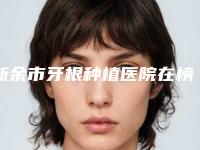新余市牙根种植医院在榜清单推这位不踩雷(新余市牙根种植口腔医院入选前五强)