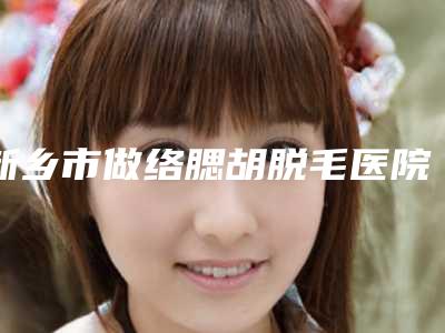新乡市做络腮胡脱毛医院排名top10强全是技术派-新乡奕诺美医疗美容诊所技术_设备领先
