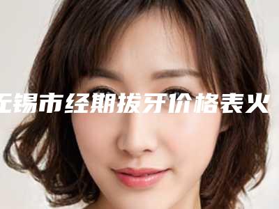 无锡市经期拔牙价格表火热出炉一览-无锡市经期拔牙价格