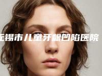 无锡市儿童牙龈凹陷医院上榜清单前十位哪家性价比高(无锡市儿童牙龈凹陷口腔医院稳居前三甲)