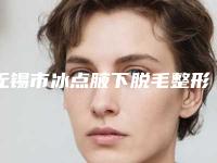 无锡市冰点腋下脱毛整形医院综合实力top10排名榜有哪些呢(无锡菲尚医疗美容价格合理)