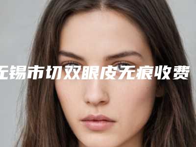 无锡市切双眼皮无痕收费明细2025升级一览(切双眼皮无痕均价为：9289元)