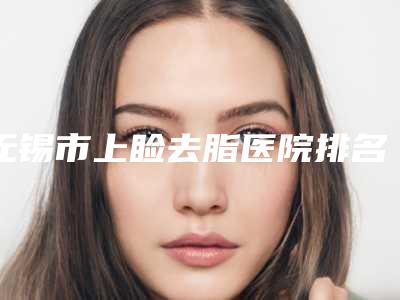 无锡市上睑去脂医院排名榜专家权威有实力,值得信赖(无锡市上睑去脂整形医院)