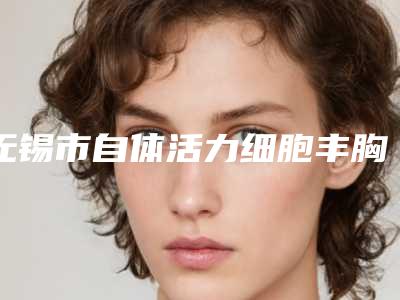 无锡市自体活力细胞丰胸价目表详细完整曝光一览-近8个月均价为31404元