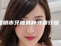 昆明市牙槽骨种牙排行综合实力前十强权威筛选效果更有保障-昆明市牙槽骨种牙口腔医生