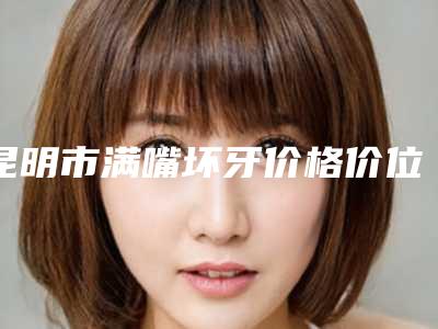 昆明市满嘴坏牙价格价位表口碑全新一览(满嘴坏牙均价为：481元）