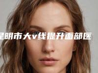 昆明市大v线提升面部医生排行top10强名次刷新(徐丹医生技术靠谱吗坑人不)