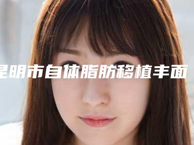 昆明市自体脂肪移植丰面颊医生前十排行人气盘点(彭静医生价格不贵)
