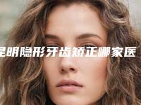 昆明隐形牙齿矫正哪家医院好?昆明这几家做隐形矫正实惠又好
