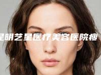 昆明艺星医疗美容医院瘦脸颊肌做怎么样-附整形价格表