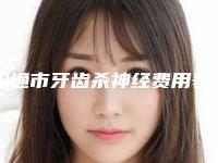 昭通市牙齿杀神经费用表明细及擅长项目推荐-昭通市牙齿杀神经价格