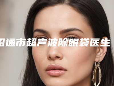 昭通市超声波除眼袋医生排行top10强终于发了-陈志江医生详细介绍_推荐收藏
