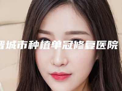 晋城市种植单冠修复医院在榜名单十强热门盘点(晋城市种植单冠修复口腔医院实力稳居前三)