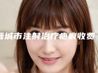 晋城市注射治疗疤痕收费标准详细曝光(晋城市注射治疗疤痕费用大概多少钱呀)