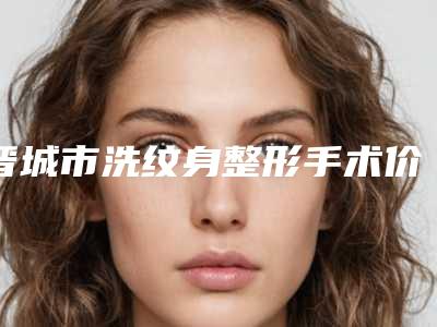 晋城市洗纹身整形手术价格(费用)清单2025新版本首次曝光（晋城市洗纹身整形手术一个疗程价格多少）