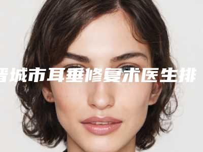 晋城市耳垂修复术医生排名前十佳宣布上线-申立勇医生凭实力获得前三名