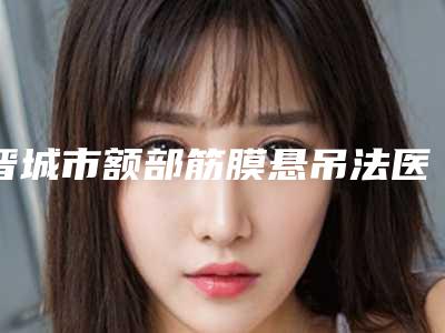 晋城市额部筋膜悬吊法医院排名top10强榜单曝光-晋城市修形美林医疗美容本地网友强荐