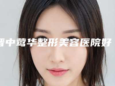 晋中莺华整形美容医院好不好-推荐徐瑞宏医生,黄秀珍医生,曹仁昌医生