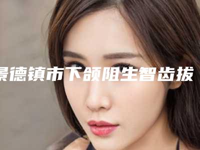 景德镇市下颌阻生智齿拔除（完全萌出）医院排名前十位权威筛选口碑好名气大（景德镇美阳口腔门诊部私立机构强势入围）