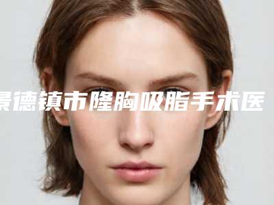 景德镇市隆胸吸脂手术医生在榜名单前十独位公布-景德镇市隆胸吸脂手术整形医生