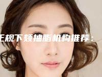 正规下颏抽脂机构推荐:下颏抽脂医院前30名单来袭
