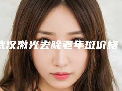武汉激光去除老年斑价格要多少钱呢