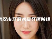 武汉市牙冠烤瓷牙医院排行榜前十强强榜详细科普别错过（武汉市牙冠烤瓷牙口腔医院大众力荐口碑极好）