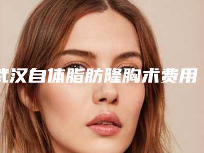 武汉自体脂肪隆胸术费用,武汉假体隆胸价格表最新上