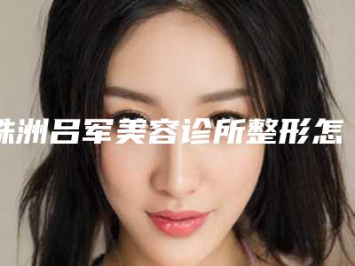 株洲吕军美容诊所整形怎么样-价格(费用)清单新公布