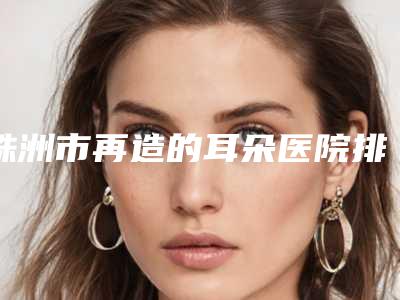 株洲市再造的耳朵医院排行前十佳比较正规-株洲市芦淞周建屏医疗美容诊所(公立私立均有)