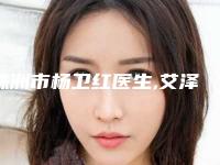 株洲市杨卫红医生,艾泽医生那个好-艾泽医师技术靠谱吗
