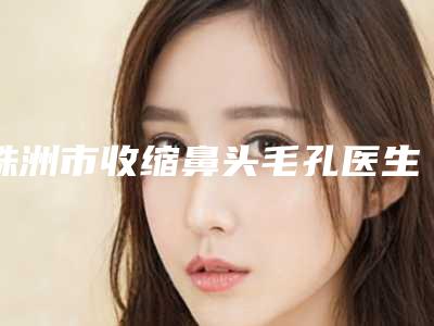 株洲市收缩鼻头毛孔医生排行榜哪位更好-株洲市收缩鼻头毛孔整形医生