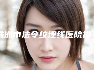 株洲市法令纹埋线医院排行榜谁比较好-排名靠前株洲市整形医院