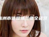 株洲市德国威兰德全瓷牙（单颗）医生排行前十名整理-株洲市德国威兰德全瓷牙（单颗）口腔医生